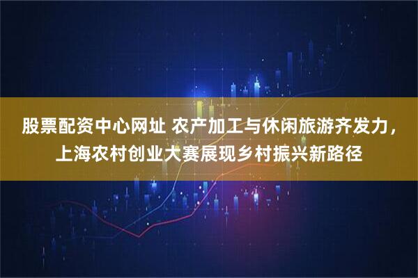 股票配资中心网址 农产加工与休闲旅游齐发力，上海农村创业大赛展现乡村振兴新路径