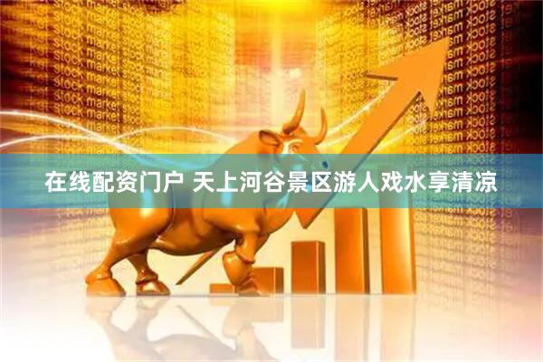 在线配资门户 天上河谷景区游人戏水享清凉