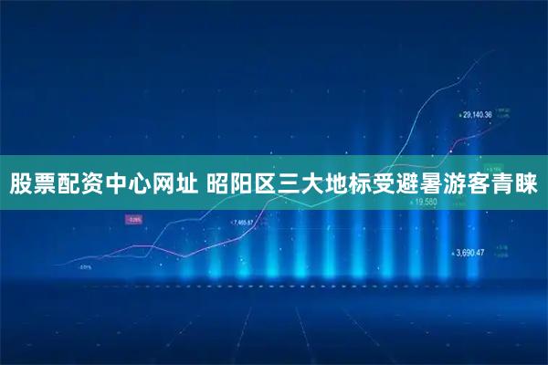股票配资中心网址 昭阳区三大地标受避暑游客青睐