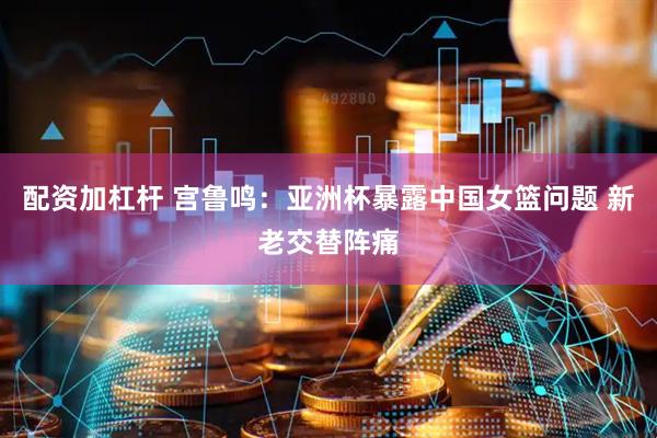配资加杠杆 宫鲁鸣：亚洲杯暴露中国女篮问题 新老交替阵痛