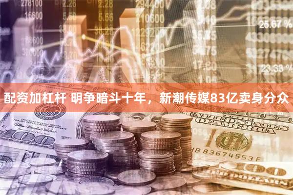 配资加杠杆 明争暗斗十年，新潮传媒83亿卖身分众