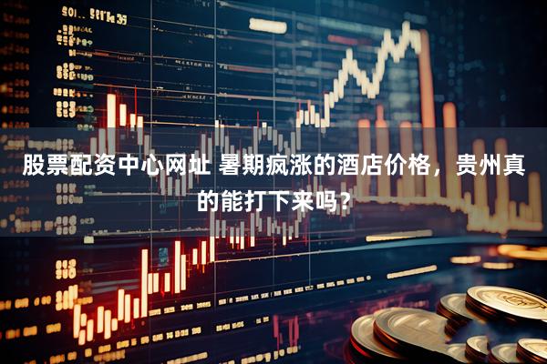 股票配资中心网址 暑期疯涨的酒店价格，贵州真的能打下来吗？