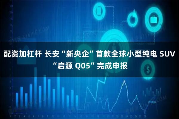 配资加杠杆 长安“新央企”首款全球小型纯电 SUV“启源 Q05”完成申报