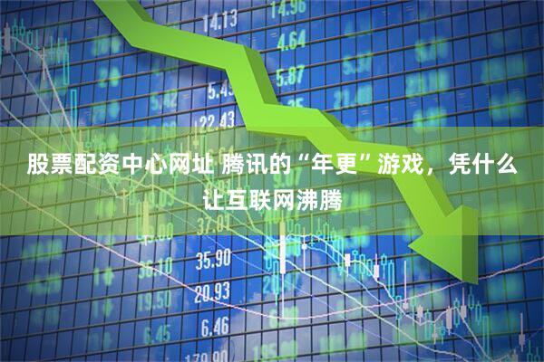股票配资中心网址 腾讯的“年更”游戏，凭什么让互联网沸腾