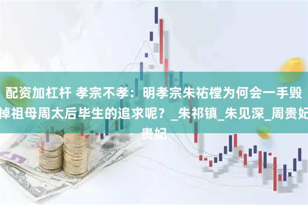 配资加杠杆 孝宗不孝：明孝宗朱祐樘为何会一手毁掉祖母周太后毕生的追求呢？_朱祁镇_朱见深_周贵妃