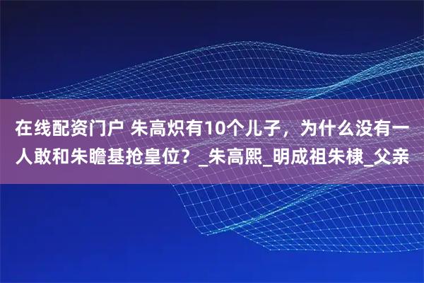 在线配资门户 朱高炽有10个儿子，为什么没有一人敢和朱瞻基抢皇位？_朱高熙_明成祖朱棣_父亲