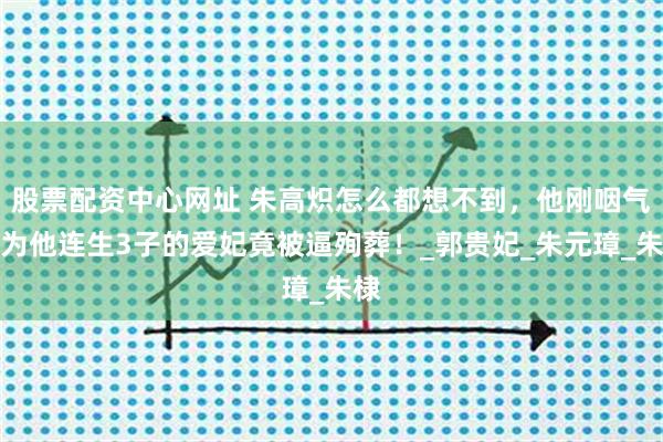 股票配资中心网址 朱高炽怎么都想不到，他刚咽气，为他连生3子的爱妃竟被逼殉葬！_郭贵妃_朱元璋_朱棣