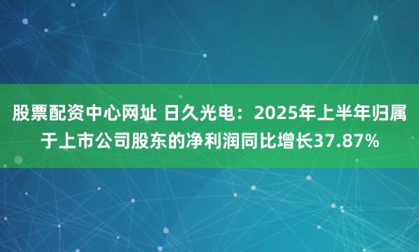 股票配资中心网址 日久光电：2025年上半年归属于上市公司股东的净利润同比增长37.87%