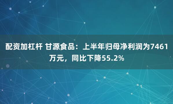 配资加杠杆 甘源食品：上半年归母净利润为7461万元，同比下降55.2%