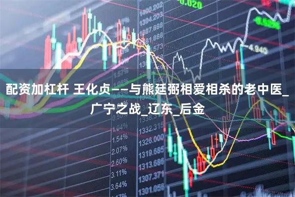 配资加杠杆 王化贞——与熊廷弼相爱相杀的老中医_广宁之战_辽东_后金