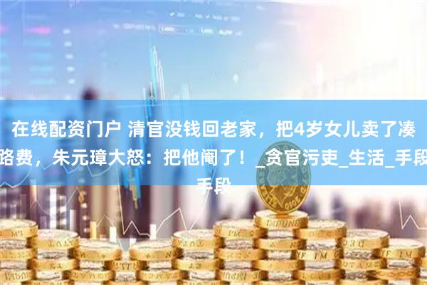 在线配资门户 清官没钱回老家，把4岁女儿卖了凑路费，朱元璋大怒：把他阉了！_贪官污吏_生活_手段