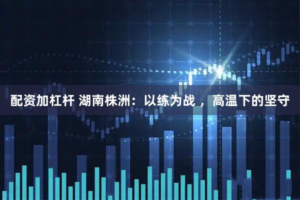 配资加杠杆 湖南株洲：以练为战 ，高温下的坚守