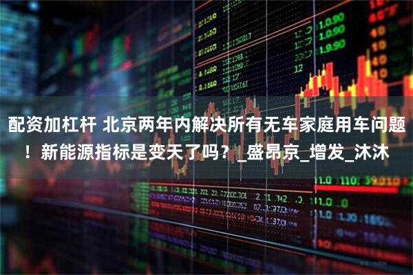 配资加杠杆 北京两年内解决所有无车家庭用车问题！新能源指标是变天了吗？_盛昂京_增发_沐沐