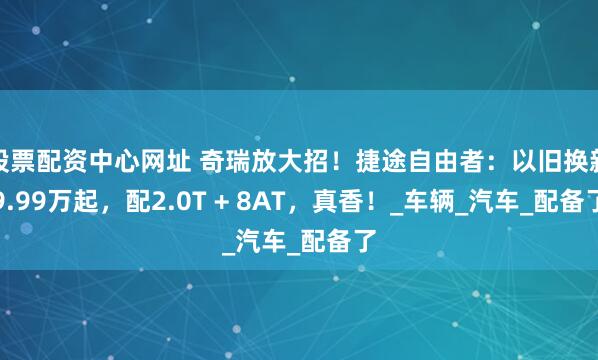 股票配资中心网址 奇瑞放大招！捷途自由者：以旧换新9.99万起，配2.0T + 8AT，真香！_车辆_汽车_配备了