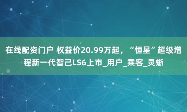 在线配资门户 权益价20.99万起，“恒星”超级增程新一代智己LS6上市_用户_乘客_灵蜥